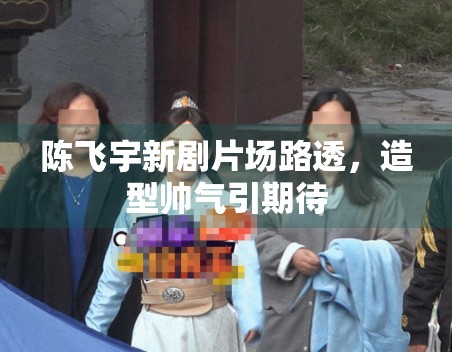 陈飞宇新剧片场路透,造型帅气引期待 陈飞宇新剧片场路透,造型帅气引期待