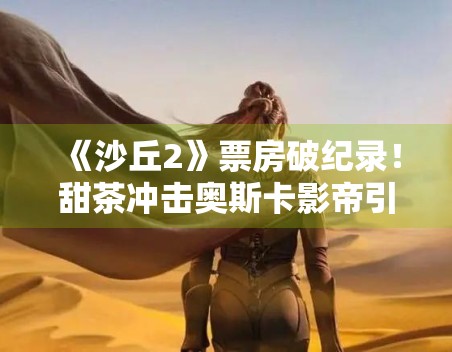 《沙丘2》票房破纪录！甜茶冲击奥斯卡影帝引期待