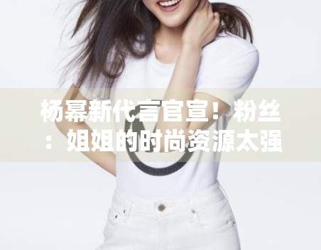 杨幂新代言官宣！粉丝：姐姐的时尚资源太强了