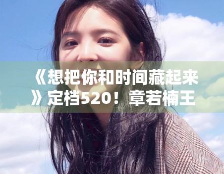 《想把你和时间藏起来》定档520!章若楠王安宇CP感拉满 《想把你和时间藏起来》定档520!章若楠王安宇CP感拉满