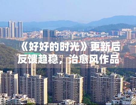 《好好的时光》更新后反馈趋稳,治愈风作品为何更吃细节表达 《好好的时光》更新后反馈趋稳,治愈风作品为何更吃细节表达