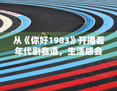 从《你好1983》开播看年代剧赛道，生活感会不会成为破圈关键